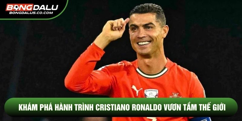 Khám phá hành trình Cristiano Ronaldo vươn tầm thế giới