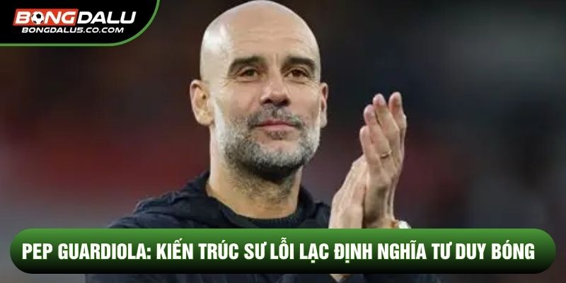 Pep Guardiola: Kiến trúc sư lỗi lạc định nghĩa tư duy bóng
